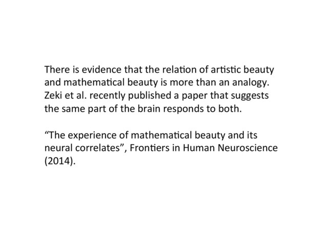 There	  is	  evidence	  that	  the	  relaCon	  of	  arCsCc	  beauty	  
and	  mathemaCcal	  beauty	  is	  more	  than	  an	  analogy.	  
Zeki	  et	  al.	  recently	  published	  a	  paper	  that	  suggests	  
the	  same	  part	  of	  the	  brain	  responds	  to	  both.	  
	  
“The	  experience	  of	  mathemaCcal	  beauty	  and	  its	  
neural	  correlates”,	  FronCers	  in	  Human	  Neuroscience	  
(2014).	  
