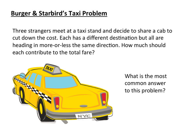 Three	  strangers	  meet	  at	  a	  taxi	  stand	  and	  decide	  to	  share	  a	  cab	  to	  
cut	  down	  the	  cost.	  Each	  has	  a	  diﬀerent	  desCnaCon	  but	  all	  are	  
heading	  in	  more-­‐or-­‐less	  the	  same	  direcCon.	  How	  much	  should	  
each	  contribute	  to	  the	  total	  fare?	  
Burger	  &	  Starbird’s	  Taxi	  Problem	  
What	  is	  the	  most	  
common	  answer	  
to	  this	  problem?	  
