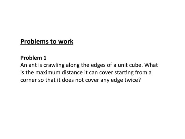 Problem	  1	  
An	  ant	  is	  crawling	  along	  the	  edges	  of	  a	  unit	  cube.	  What	  
is	  the	  maximum	  distance	  it	  can	  cover	  starCng	  from	  a	  
corner	  so	  that	  it	  does	  not	  cover	  any	  edge	  twice?	  
Problems	  to	  work	  
