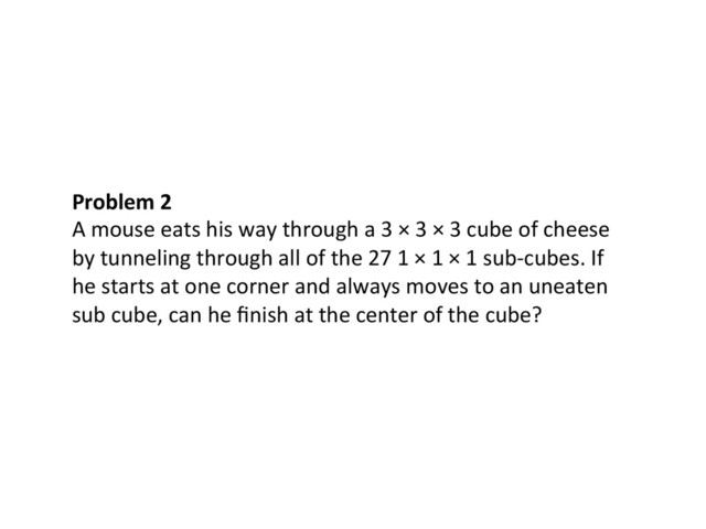 Problem	  2	  
A	  mouse	  eats	  his	  way	  through	  a	  3	  ×	  3	  ×	  3	  cube	  of	  cheese	  
by	  tunneling	  through	  all	  of	  the	  27	  1	  ×	  1	  ×	  1	  sub-­‐cubes.	  If	  
he	  starts	  at	  one	  corner	  and	  always	  moves	  to	  an	  uneaten	  
sub	  cube,	  can	  he	  ﬁnish	  at	  the	  center	  of	  the	  cube?	  
