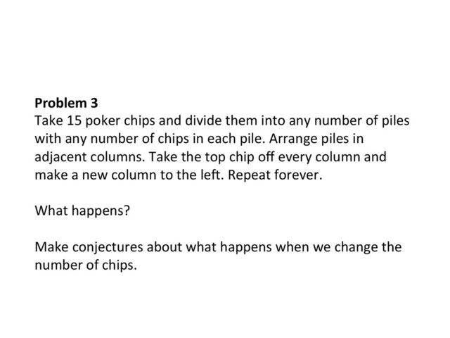 Problem	  3	  
Take	  15	  poker	  chips	  and	  divide	  them	  into	  any	  number	  of	  piles	  
with	  any	  number	  of	  chips	  in	  each	  pile.	  Arrange	  piles	  in	  
adjacent	  columns.	  Take	  the	  top	  chip	  oﬀ	  every	  column	  and	  
make	  a	  new	  column	  to	  the	  lek.	  Repeat	  forever.	  	  
	  
What	  happens?	  	  
	  
Make	  conjectures	  about	  what	  happens	  when	  we	  change	  the	  
number	  of	  chips.	  
