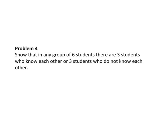 Problem	  4	  
Show	  that	  in	  any	  group	  of	  6	  students	  there	  are	  3	  students	  
who	  know	  each	  other	  or	  3	  students	  who	  do	  not	  know	  each	  
other.	  
