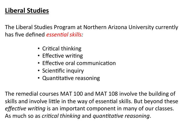Liberal	  Studies	  
	  
The	  Liberal	  Studies	  Program	  at	  Northern	  Arizona	  University	  currently	  
has	  ﬁve	  deﬁned	  essen&al	  skills:	  	  
	  
	  
	  
	  
	  
	  
	  
The	  remedial	  courses	  MAT	  100	  and	  MAT	  108	  involve	  the	  building	  of	  
skills	  and	  involve	  li\le	  in	  the	  way	  of	  essenCal	  skills.	  But	  beyond	  these	  
eﬀec&ve	  wri&ng	  is	  an	  important	  component	  in	  many	  of	  our	  classes.	  
As	  much	  so	  as	  cri&cal	  thinking	  and	  quan&ta&ve	  reasoning.	  
•  CriCcal	  thinking	  
•  EﬀecCve	  wriCng	  
•  EﬀecCve	  oral	  communicaCon	  
•  ScienCﬁc	  inquiry	  
•  QuanCtaCve	  reasoning	  
