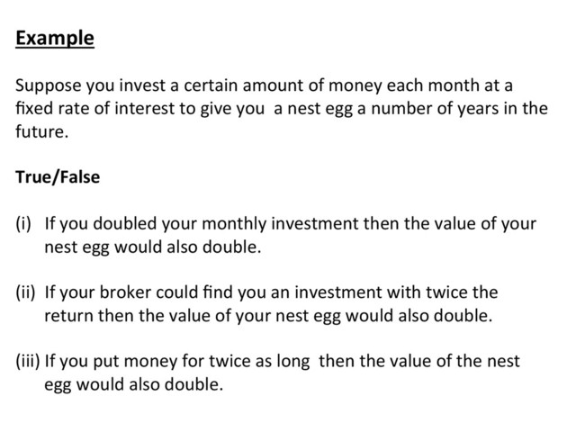 Example	  
	  
Suppose	  you	  invest	  a	  certain	  amount	  of	  money	  each	  month	  at	  a	  
ﬁxed	  rate	  of	  interest	  to	  give	  you	  	  a	  nest	  egg	  a	  number	  of	  years	  in	  the	  
future.	  
	  
True/False	  
	  
(i)	  	  	  If	  you	  doubled	  your	  monthly	  investment	  then	  the	  value	  of	  your	  
nest	  egg	  would	  also	  double.	  
	  
(ii)	  	  If	  your	  broker	  could	  ﬁnd	  you	  an	  investment	  with	  twice	  the	  
return	  then	  the	  value	  of	  your	  nest	  egg	  would	  also	  double.	  
	  	  
(iii)	  If	  you	  put	  money	  for	  twice	  as	  long	  	  then	  the	  value	  of	  the	  nest	  
egg	  would	  also	  double.	  
	  
