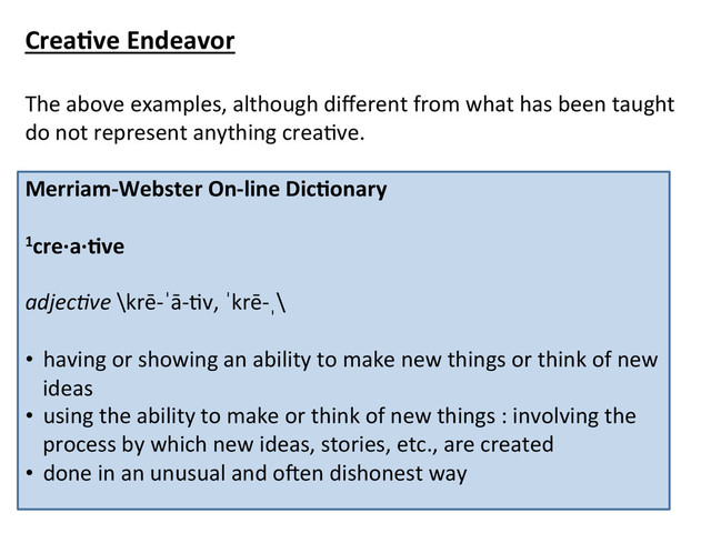 Crea*ve	  Endeavor	  
	  
The	  above	  examples,	  although	  diﬀerent	  from	  what	  has	  been	  taught	  
do	  not	  represent	  anything	  creaCve.	  
	  
Merriam-­‐Webster	  On-­‐line	  Dic*onary	  
	  
1cre·∙a·∙*ve	  
	  
adjec&ve	  \krē-­‐ˈā-­‐Cv,	  ˈkrē-­‐ˌ\	  	  
	  
•  having	  or	  showing	  an	  ability	  to	  make	  new	  things	  or	  think	  of	  new	  
ideas	  
•  using	  the	  ability	  to	  make	  or	  think	  of	  new	  things	  :	  involving	  the	  
process	  by	  which	  new	  ideas,	  stories,	  etc.,	  are	  created	  
•  done	  in	  an	  unusual	  and	  oken	  dishonest	  way	  
