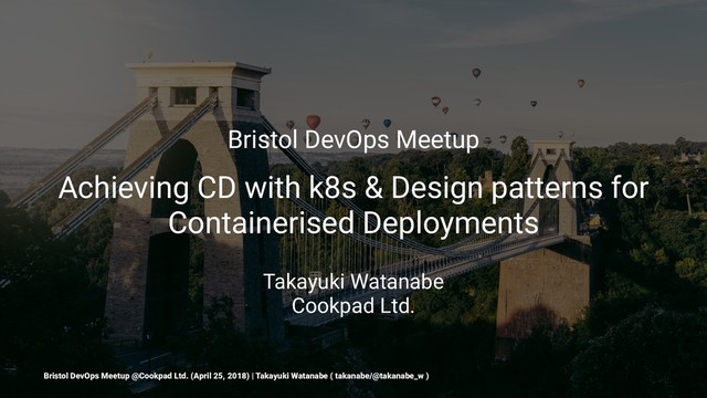Bristol DevOps Meetup
Achieving CD with k8s & Design patterns for
Containerised Deployments
Takayuki Watanabe
Cookpad Ltd.
Bristol DevOps Meetup @Cookpad Ltd. (April 25, 2018) | Takayuki Watanabe ( takanabe/@takanabe_w )
