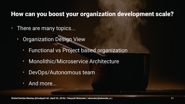 How can you boost your organization development scale?
• There are many topics...
• Organization Design View
• Functional vs Project based organization
• Monolithic/Microservice Architecture
• DevOps/Autonomous team
• And more...
Bristol DevOps Meetup @Cookpad Ltd. (April 25, 2018) | Takayuki Watanabe ( takanabe/@takanabe_w ) 11
