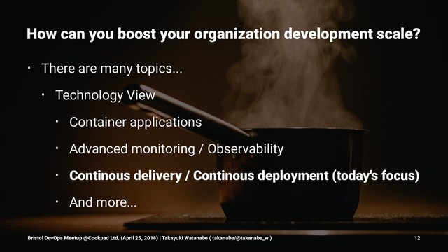 How can you boost your organization development scale?
• There are many topics...
• Technology View
• Container applications
• Advanced monitoring / Observability
• Continous delivery / Continous deployment (today's focus)
• And more...
Bristol DevOps Meetup @Cookpad Ltd. (April 25, 2018) | Takayuki Watanabe ( takanabe/@takanabe_w ) 12
