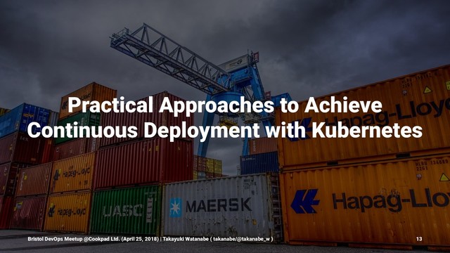 Practical Approaches to Achieve
Continuous Deployment with Kubernetes
Bristol DevOps Meetup @Cookpad Ltd. (April 25, 2018) | Takayuki Watanabe ( takanabe/@takanabe_w ) 13
