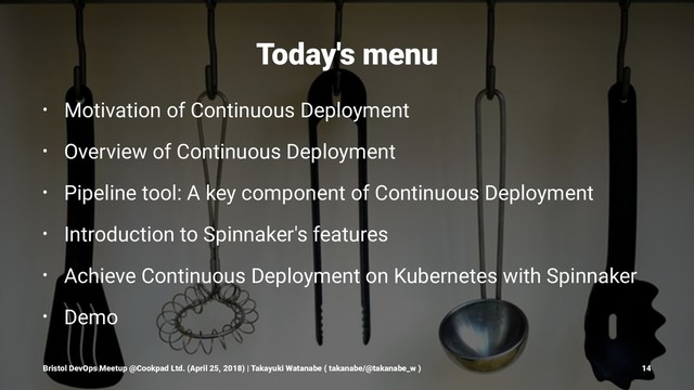 Today's menu
• Motivation of Continuous Deployment
• Overview of Continuous Deployment
• Pipeline tool: A key component of Continuous Deployment
• Introduction to Spinnaker's features
• Achieve Continuous Deployment on Kubernetes with Spinnaker
• Demo
Bristol DevOps Meetup @Cookpad Ltd. (April 25, 2018) | Takayuki Watanabe ( takanabe/@takanabe_w ) 14
