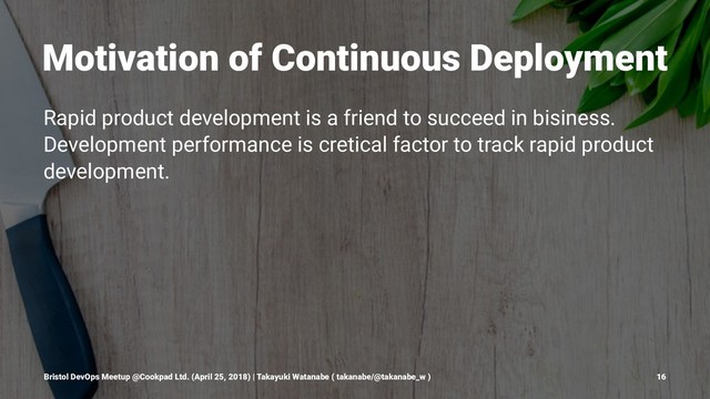 Motivation of Continuous Deployment
Rapid product development is a friend to succeed in bisiness.
Development performance is cretical factor to track rapid product
development.
Bristol DevOps Meetup @Cookpad Ltd. (April 25, 2018) | Takayuki Watanabe ( takanabe/@takanabe_w ) 16
