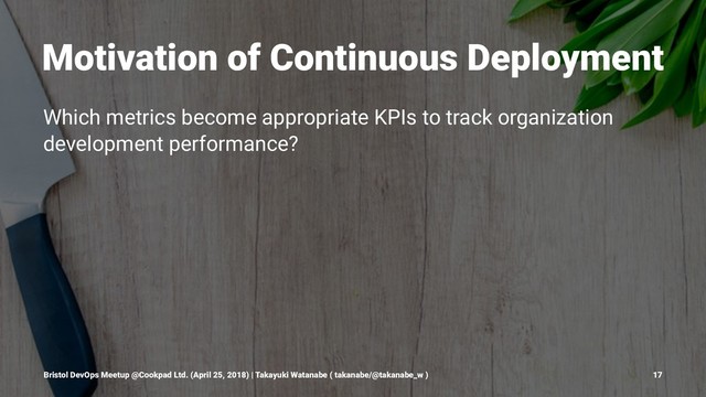 Motivation of Continuous Deployment
Which metrics become appropriate KPIs to track organization
development performance?
Bristol DevOps Meetup @Cookpad Ltd. (April 25, 2018) | Takayuki Watanabe ( takanabe/@takanabe_w ) 17
