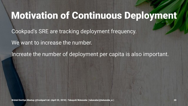 Motivation of Continuous Deployment
Cookpad's SRE are tracking deployment frequency.
We want to increase the number.
Increate the number of deployment per capita is also important.
Bristol DevOps Meetup @Cookpad Ltd. (April 25, 2018) | Takayuki Watanabe ( takanabe/@takanabe_w ) 20
