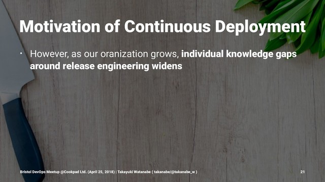Motivation of Continuous Deployment
• However, as our oranization grows, individual knowledge gaps
around release engineering widens
Bristol DevOps Meetup @Cookpad Ltd. (April 25, 2018) | Takayuki Watanabe ( takanabe/@takanabe_w ) 21
