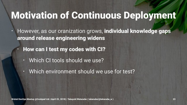 Motivation of Continuous Deployment
• However, as our oranization grows, individual knowledge gaps
around release engineering widens
• How can I test my codes with CI?
• Which CI tools should we use?
• Which environment should we use for test?
Bristol DevOps Meetup @Cookpad Ltd. (April 25, 2018) | Takayuki Watanabe ( takanabe/@takanabe_w ) 23
