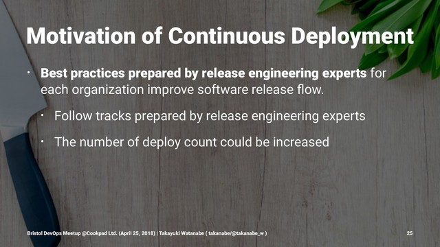 Motivation of Continuous Deployment
• Best practices prepared by release engineering experts for
each organization improve software release ﬂow.
• Follow tracks prepared by release engineering experts
• The number of deploy count could be increased
Bristol DevOps Meetup @Cookpad Ltd. (April 25, 2018) | Takayuki Watanabe ( takanabe/@takanabe_w ) 25
