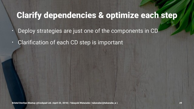 Clarify dependencies & optimize each step
• Deploy strategies are just one of the components in CD
• Clariﬁcation of each CD step is important
Bristol DevOps Meetup @Cookpad Ltd. (April 25, 2018) | Takayuki Watanabe ( takanabe/@takanabe_w ) 29

