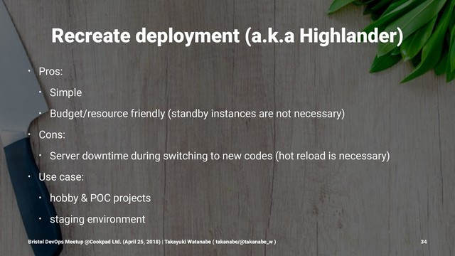 Recreate deployment (a.k.a Highlander)
• Pros:
• Simple
• Budget/resource friendly (standby instances are not necessary)
• Cons:
• Server downtime during switching to new codes (hot reload is necessary)
• Use case:
• hobby & POC projects
• staging environment
Bristol DevOps Meetup @Cookpad Ltd. (April 25, 2018) | Takayuki Watanabe ( takanabe/@takanabe_w ) 34
