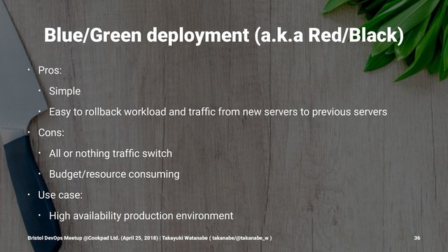 Blue/Green deployment (a.k.a Red/Black)
• Pros:
• Simple
• Easy to rollback workload and trafﬁc from new servers to previous servers
• Cons:
• All or nothing trafﬁc switch
• Budget/resource consuming
• Use case:
• High availability production environment
Bristol DevOps Meetup @Cookpad Ltd. (April 25, 2018) | Takayuki Watanabe ( takanabe/@takanabe_w ) 36

