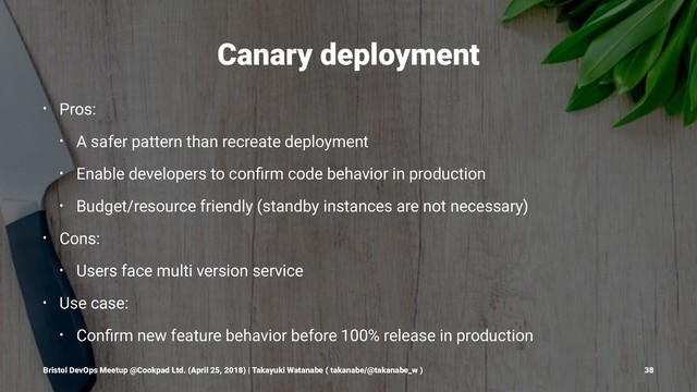Canary deployment
• Pros:
• A safer pattern than recreate deployment
• Enable developers to conﬁrm code behavior in production
• Budget/resource friendly (standby instances are not necessary)
• Cons:
• Users face multi version service
• Use case:
• Conﬁrm new feature behavior before 100% release in production
Bristol DevOps Meetup @Cookpad Ltd. (April 25, 2018) | Takayuki Watanabe ( takanabe/@takanabe_w ) 38
