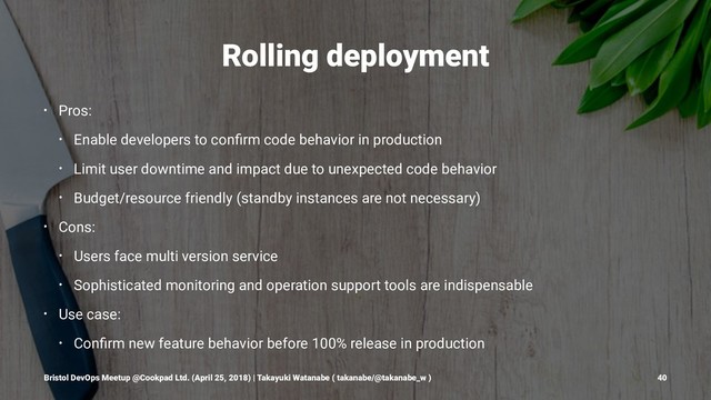 Rolling deployment
• Pros:
• Enable developers to conﬁrm code behavior in production
• Limit user downtime and impact due to unexpected code behavior
• Budget/resource friendly (standby instances are not necessary)
• Cons:
• Users face multi version service
• Sophisticated monitoring and operation support tools are indispensable
• Use case:
• Conﬁrm new feature behavior before 100% release in production
Bristol DevOps Meetup @Cookpad Ltd. (April 25, 2018) | Takayuki Watanabe ( takanabe/@takanabe_w ) 40
