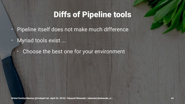 Diffs of Pipeline tools
• Pipeline itself does not make much difference
• Myriad tools exist ...
• Choose the best one for your environment
Bristol DevOps Meetup @Cookpad Ltd. (April 25, 2018) | Takayuki Watanabe ( takanabe/@takanabe_w ) 44
