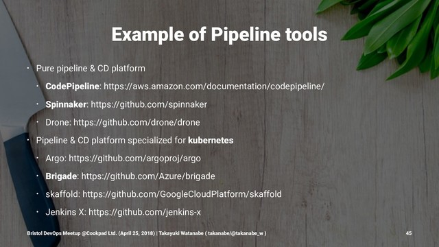 Example of Pipeline tools
• Pure pipeline & CD platform
• CodePipeline: https://aws.amazon.com/documentation/codepipeline/
• Spinnaker: https://github.com/spinnaker
• Drone: https://github.com/drone/drone
• Pipeline & CD platform specialized for kubernetes
• Argo: https://github.com/argoproj/argo
• Brigade: https://github.com/Azure/brigade
• skaffold: https://github.com/GoogleCloudPlatform/skaffold
• Jenkins X: https://github.com/jenkins-x
Bristol DevOps Meetup @Cookpad Ltd. (April 25, 2018) | Takayuki Watanabe ( takanabe/@takanabe_w ) 45
