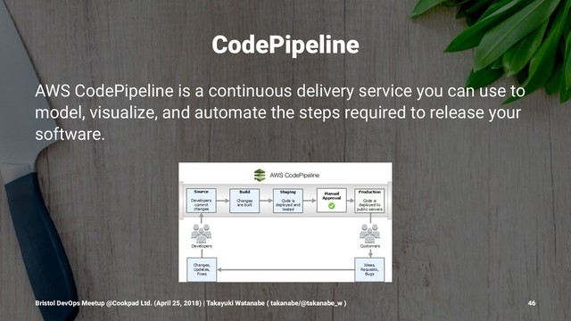 CodePipeline
AWS CodePipeline is a continuous delivery service you can use to
model, visualize, and automate the steps required to release your
software.
Bristol DevOps Meetup @Cookpad Ltd. (April 25, 2018) | Takayuki Watanabe ( takanabe/@takanabe_w ) 46
