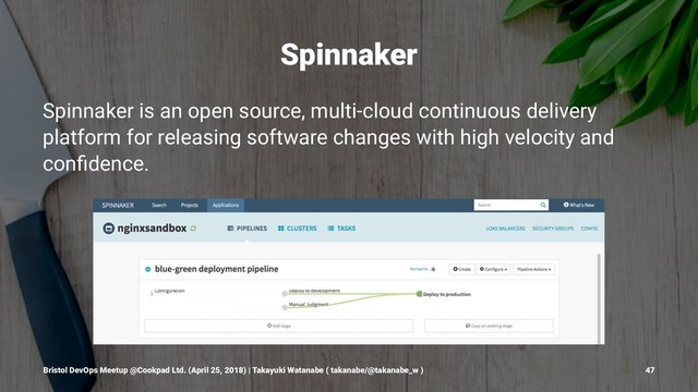 Spinnaker
Spinnaker is an open source, multi-cloud continuous delivery
platform for releasing software changes with high velocity and
conﬁdence.
Bristol DevOps Meetup @Cookpad Ltd. (April 25, 2018) | Takayuki Watanabe ( takanabe/@takanabe_w ) 47
