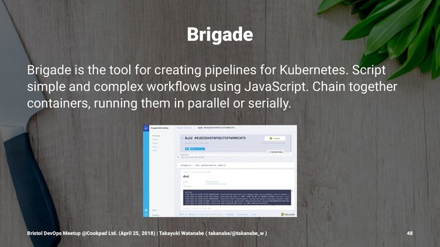 Brigade
Brigade is the tool for creating pipelines for Kubernetes. Script
simple and complex workﬂows using JavaScript. Chain together
containers, running them in parallel or serially.
Bristol DevOps Meetup @Cookpad Ltd. (April 25, 2018) | Takayuki Watanabe ( takanabe/@takanabe_w ) 48
