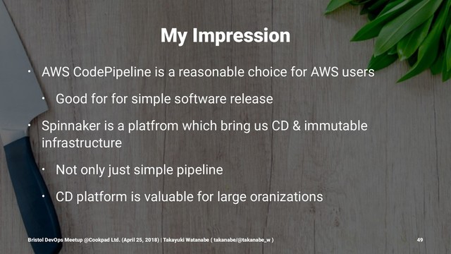 My Impression
• AWS CodePipeline is a reasonable choice for AWS users
• Good for for simple software release
• Spinnaker is a platfrom which bring us CD & immutable
infrastructure
• Not only just simple pipeline
• CD platform is valuable for large oranizations
Bristol DevOps Meetup @Cookpad Ltd. (April 25, 2018) | Takayuki Watanabe ( takanabe/@takanabe_w ) 49

