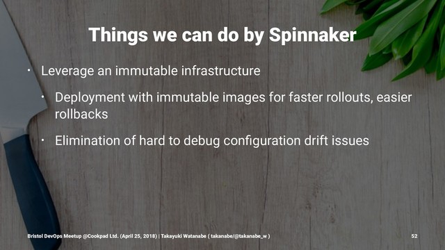 Things we can do by Spinnaker
• Leverage an immutable infrastructure
• Deployment with immutable images for faster rollouts, easier
rollbacks
• Elimination of hard to debug conﬁguration drift issues
Bristol DevOps Meetup @Cookpad Ltd. (April 25, 2018) | Takayuki Watanabe ( takanabe/@takanabe_w ) 52
