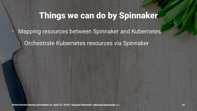 Things we can do by Spinnaker
• Mapping resources between Spinnaker and Kubernetes
• Orchestrate Kubernetes resources via Spinnaker
Bristol DevOps Meetup @Cookpad Ltd. (April 25, 2018) | Takayuki Watanabe ( takanabe/@takanabe_w ) 56

