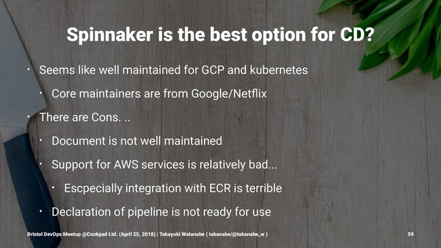 Spinnaker is the best option for CD?
• Seems like well maintained for GCP and kubernetes
• Core maintainers are from Google/Netﬂix
• There are Cons. ..
• Document is not well maintained
• Support for AWS services is relatively bad...
• Escpecially integration with ECR is terrible
• Declaration of pipeline is not ready for use
Bristol DevOps Meetup @Cookpad Ltd. (April 25, 2018) | Takayuki Watanabe ( takanabe/@takanabe_w ) 59
