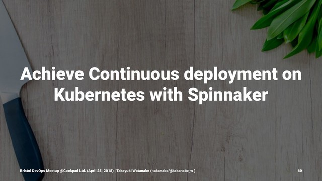 Achieve Continuous deployment on
Kubernetes with Spinnaker
Bristol DevOps Meetup @Cookpad Ltd. (April 25, 2018) | Takayuki Watanabe ( takanabe/@takanabe_w ) 60
