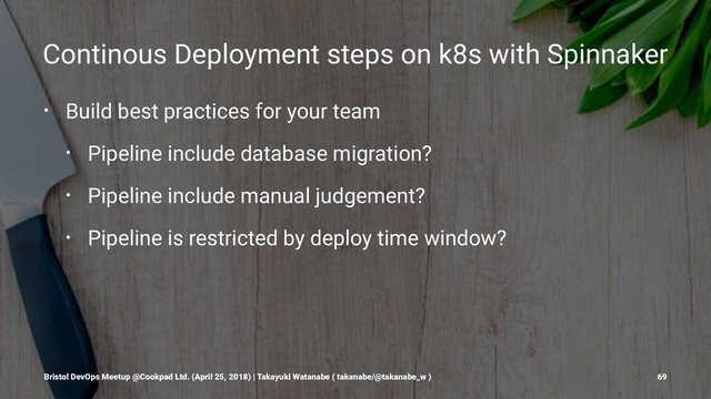 Continous Deployment steps on k8s with Spinnaker
• Build best practices for your team
• Pipeline include database migration?
• Pipeline include manual judgement?
• Pipeline is restricted by deploy time window?
Bristol DevOps Meetup @Cookpad Ltd. (April 25, 2018) | Takayuki Watanabe ( takanabe/@takanabe_w ) 69
