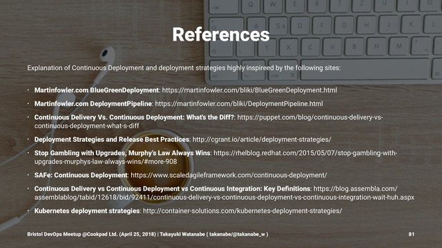 References
Explanation of Continuous Deployment and deployment strategies highly inspireed by the following sites:
• Martinfowler.com BlueGreenDeployment: https://martinfowler.com/bliki/BlueGreenDeployment.html
• Martinfowler.com DeploymentPipeline: https://martinfowler.com/bliki/DeploymentPipeline.html
• Continuous Delivery Vs. Continuous Deployment: What's the Diff?: https://puppet.com/blog/continuous-delivery-vs-
continuous-deployment-what-s-diff
• Deployment Strategies and Release Best Practices: http://cgrant.io/article/deployment-strategies/
• Stop Gambling with Upgrades, Murphy’s Law Always Wins: https://rhelblog.redhat.com/2015/05/07/stop-gambling-with-
upgrades-murphys-law-always-wins/#more-908
• SAFe: Continuous Deployment: https://www.scaledagileframework.com/continuous-deployment/
• Continuous Delivery vs Continuous Deployment vs Continuous Integration: Key Deﬁnitions: https://blog.assembla.com/
assemblablog/tabid/12618/bid/92411/continuous-delivery-vs-continuous-deployment-vs-continuous-integration-wait-huh.aspx
• Kubernetes deployment strategies: http://container-solutions.com/kubernetes-deployment-strategies/
Bristol DevOps Meetup @Cookpad Ltd. (April 25, 2018) | Takayuki Watanabe ( takanabe/@takanabe_w ) 81
