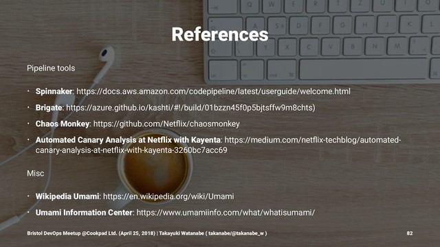 References
Pipeline tools
• Spinnaker: https://docs.aws.amazon.com/codepipeline/latest/userguide/welcome.html
• Brigate: https://azure.github.io/kashti/#!/build/01bzzn45f0p5bjtsffw9m8chts)
• Chaos Monkey: https://github.com/Netﬂix/chaosmonkey
• Automated Canary Analysis at Netﬂix with Kayenta: https://medium.com/netﬂix-techblog/automated-
canary-analysis-at-netﬂix-with-kayenta-3260bc7acc69
Misc
• Wikipedia Umami: https://en.wikipedia.org/wiki/Umami
• Umami Information Center: https://www.umamiinfo.com/what/whatisumami/
Bristol DevOps Meetup @Cookpad Ltd. (April 25, 2018) | Takayuki Watanabe ( takanabe/@takanabe_w ) 82
