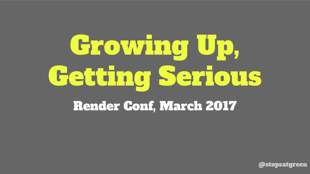 Growing Up,
Getting Serious
Render Conf, March 2017
@stopsatgreen
