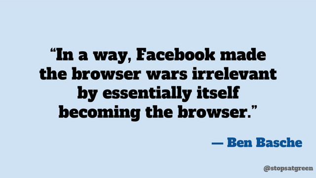 “In a way, Facebook made
the browser wars irrelevant
by essentially itself
becoming the browser.”
— Ben Basche
@stopsatgreen
