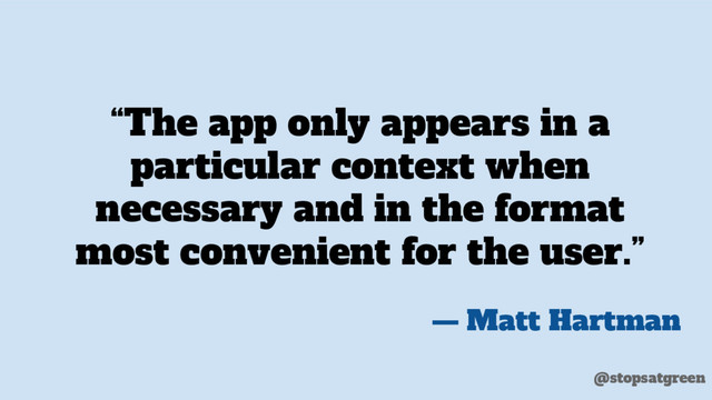“The app only appears in a
particular context when
necessary and in the format
most convenient for the user.”
— Matt Hartman
@stopsatgreen
