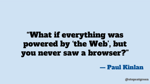 “What if everything was
powered by ‘the Web’, but
you never saw a browser?”
— Paul Kinlan
@stopsatgreen
