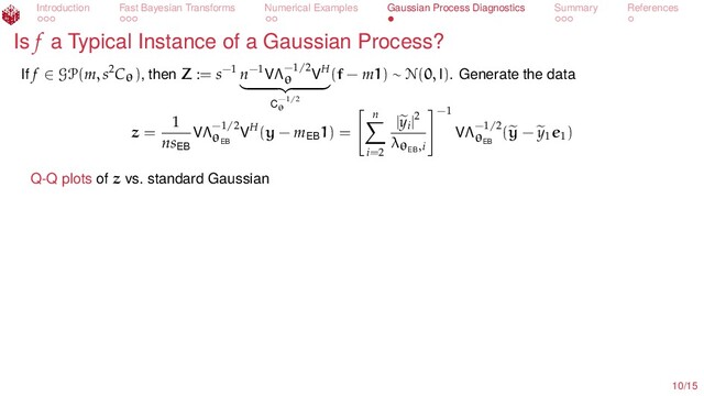 Introduction Fast Bayesian Transforms Numerical Examples Gaussian Process Diagnostics Summary References
Is f a Typical Instance of a Gaussian Process?
If f ∈ GP(m, s2Cθ), then Z := s−1 n−1VΛ−1/2
θ
VH
C−1/2
θ
(f − m1) ∼ N(0, I). Generate the data
z =
1
nsEB
VΛ−1/2
θEB
VH(y − mEB
1) =
n
i=2
|yi
|2
λθEB
,i
−1
VΛ−1/2
θEB
(y − y1
e1
)
Q-Q plots of z vs. standard Gaussian
10/15
