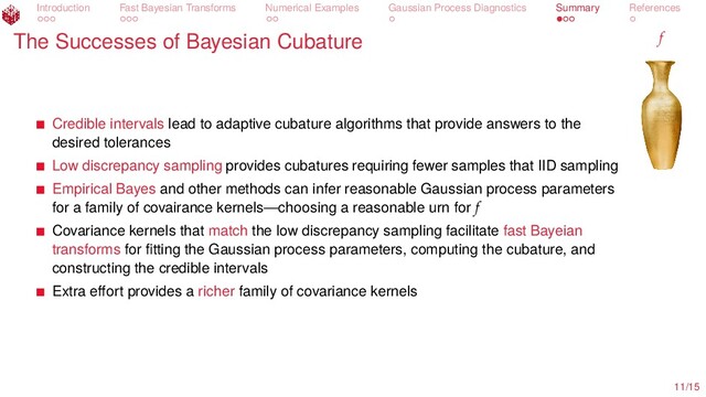 Introduction Fast Bayesian Transforms Numerical Examples Gaussian Process Diagnostics Summary References
The Successes of Bayesian Cubature f
Credible intervals lead to adaptive cubature algorithms that provide answers to the
desired tolerances
Low discrepancy sampling provides cubatures requiring fewer samples that IID sampling
Empirical Bayes and other methods can infer reasonable Gaussian process parameters
for a family of covairance kernels—choosing a reasonable urn for f
Covariance kernels that match the low discrepancy sampling facilitate fast Bayeian
transforms for ﬁtting the Gaussian process parameters, computing the cubature, and
constructing the credible intervals
Extra eﬀort provides a richer family of covariance kernels
11/15
