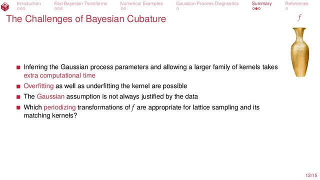 Introduction Fast Bayesian Transforms Numerical Examples Gaussian Process Diagnostics Summary References
The Challenges of Bayesian Cubature f
Inferring the Gaussian process parameters and allowing a larger family of kernels takes
extra computational time
Overﬁtting as well as underﬁtting the kernel are possible
The Gaussian assumption is not always justiﬁed by the data
Which periodizing transformations of f are appropriate for lattice sampling and its
matching kernels?
12/15
