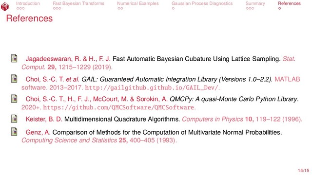 Introduction Fast Bayesian Transforms Numerical Examples Gaussian Process Diagnostics Summary References
References
Jagadeeswaran, R. & H., F. J. Fast Automatic Bayesian Cubature Using Lattice Sampling. Stat.
Comput. 29, 1215–1229 (2019).
Choi, S.-C. T. et al. GAIL: Guaranteed Automatic Integration Library (Versions 1.0–2.2). MATLAB
software. 2013–2017. http://gailgithub.github.io/GAIL_Dev/.
Choi, S.-C. T., H., F. J., McCourt, M. & Sorokin, A. QMCPy: A quasi-Monte Carlo Python Library.
2020+. https://github.com/QMCSoftware/QMCSoftware.
Keister, B. D. Multidimensional Quadrature Algorithms. Computers in Physics 10, 119–122 (1996).
Genz, A. Comparison of Methods for the Computation of Multivariate Normal Probabilities.
Computing Science and Statistics 25, 400–405 (1993).
14/15
