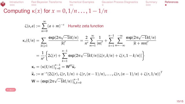 Introduction Fast Bayesian Transforms Numerical Examples Gaussian Process Diagnostics Summary References
Computing κ(x) for x = 0, 1/n . . . , 1 − 1/n
ζ(s, a) :=
∞
m=0
(a + m)−s Hurwitz zeta function
κr
( /n) =
|k| 1
exp(2π
√
−1k /n)
|k|r
=
2
nr
∞
m=1
1
|m|r
+
n−1
k=1
−∞
m=−∞
exp(2π
√
−1k /n)
|k + mn|r
=
1
nr
2ζ(r) +
n−1
k=1
exp(2π
√
−1k /n)[ζ(r, k/n) + ζ(r, 1 − k/n)]
κr
= (κ( /n))n−1
=0
= WHκr
κr
:= n−r(2ζ(r), ζ(r, 1/n) + ζ(r, (n − 1)/n), . . . , ζ(r, (n − 1)/n) + ζ(r, 1/n))T
W = (exp(2π
√
−1k /n))n−1
k, =0
return
15/15
