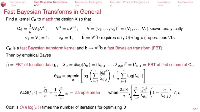 Introduction Fast Bayesian Transforms Numerical Examples Gaussian Process Diagnostics Summary References
Fast Bayesian Transforms in General
Find a kernel Cθ
to match the design X so that
Cθ =
1
n
VΛθ
VH, VH = nV−1, V = (v1
, . . . , vn
)T = (V1
, . . . , Vn
) known analytically
v1
= V1
= 1, cθ = 1, b := VHb requires only O(n log(n)) operations ∀b.
Cθ
is a fast Bayesian transform kernel and b → VHb a fast Bayesian transform (FBT)
Then by empirical Bayes
y = FBT of function data y, λθ = diag(Λθ) = (λθ,1
, . . . , λθ,n
)T = Cθ,1
= FBT of ﬁrst column of Cθ
θEB
= argmin
θ
log
n
i=2
|yi
|2
λθ,i
+
1
n
n
i=1
log(λθ,i
)
ALG(f, ε) =
y1
n
=
1
n
n
i=1
yi
= sample mean when
2.58
n
n
i=2
|yi
|2
λθ,i
1 −
n
λθ,1
ε
Cost is O(n log(n)) times the number of iterations for optimizing θ
5/15
