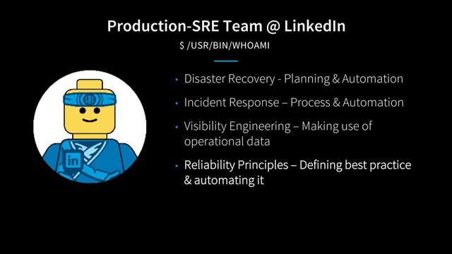 Production-SRE Team @ LinkedIn
$ /USR/BIN/WHOAMI
• Disaster Recovery - Planning & Automation
• Incident Response – Process & Automation
• Visibility Engineering – Making use of
operational data
• Reliability Principles – Defining best practice
& automating it

