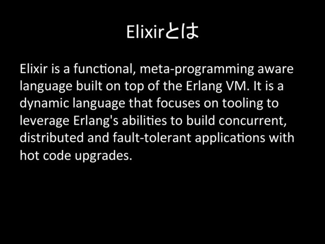 Elixirとは	
Elixir	  is	  a	  func-onal,	  meta-­‐programming	  aware	  
language	  built	  on	  top	  of	  the	  Erlang	  VM.	  It	  is	  a	  
dynamic	  language	  that	  focuses	  on	  tooling	  to	  
leverage	  Erlang's	  abili-es	  to	  build	  concurrent,	  
distributed	  and	  fault-­‐tolerant	  applica-ons	  with	  
hot	  code	  upgrades.	  
